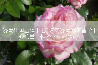 济南出国查体中心?请问济南哪家留学中介信誉，性价比相对较好?