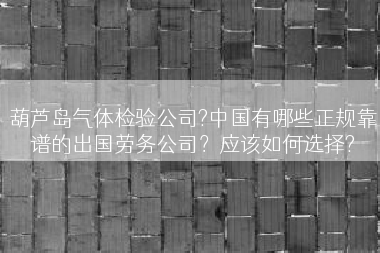 葫芦岛气体检验公司?中国有哪些正规靠谱的出国劳务公司？应该如何选择?
