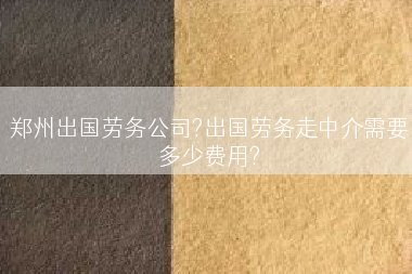 郑州出国劳务公司?出国劳务走中介需要多少费用?