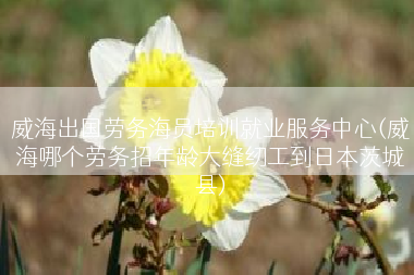 威海出国劳务海员培训就业服务中心(威海哪个劳务招年龄大缝纫工到日本茨城县)