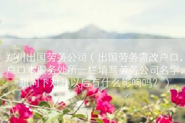 郑州出国劳务公司（出国劳务需改户口，户口本服务处所一栏填写劳务公司名字，想问下对我以后有什么影响吗？）