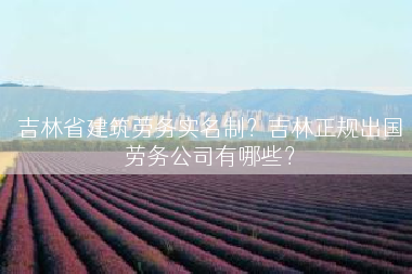 吉林省建筑劳务实名制？吉林正规出国劳务公司有哪些？