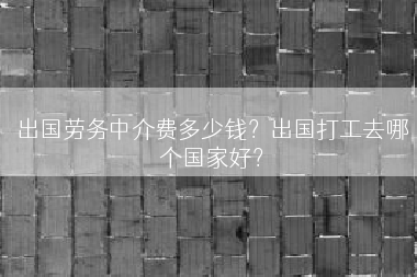 出国劳务中介费多少钱？出国打工去哪个国家好？