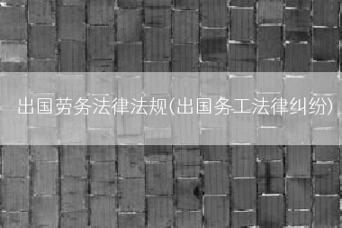 出国劳务法律法规(出国务工法律纠纷)