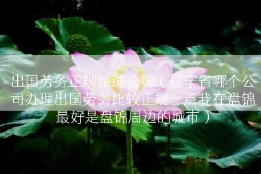 出国劳务正规派遣公司（辽宁省哪个公司办理出国劳务比较正规一点我在盘锦最好是盘锦周边的城市）