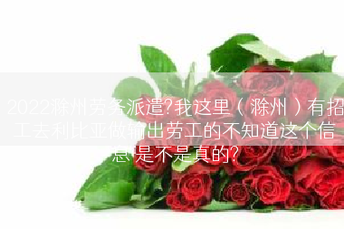 2022滁州劳务派遣?我这里（滁州）有招工去利比亚做输出劳工的不知道这个信息 是不是真的?