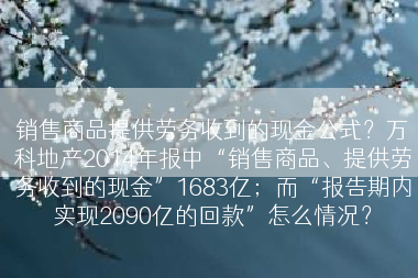 销售商品提供劳务收到的现金公式？万科地产2014年报中“销售商品、提供劳务收到的现金”1683亿；而“报告期内实现2090亿的回款”怎么情况？