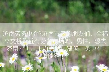 济南劳务中介?济南市区的朋友们，全福立交桥附近有劳务市场吗，男性，想去济南打工，干力气活，建筑一类也行，谁能给予?