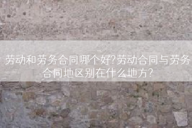 劳动和劳务合同哪个好?劳动合同与劳务合同地区别在什么地方?
