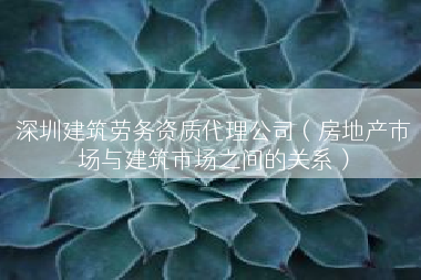 深圳建筑劳务资质代理公司（房地产市场与建筑市场之间的关系）