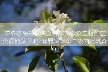 劳务资质转让怎么办理？建筑工程施工资质能转让吗?我要转让个二级的建筑资质？