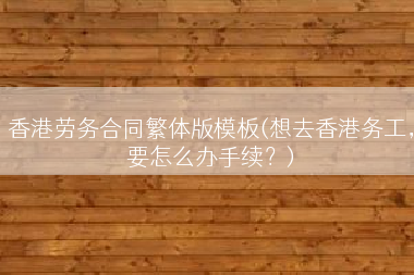 香港劳务合同繁体版模板(想去香港务工，要怎么办手续？)