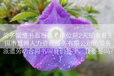 劳务派遣书面报告（单位前2天却拿着无锡市慧博人力资源服务有限公司的劳务派遣劳动合同书叫我们签字，我要签吗？）