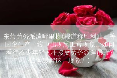 东营劳务派遣哪里找(报道称胜利油田等国企生产一线也出现用工荒现象，如何看待不少年轻人不接受劳务派遣形式？如何缓解这一现象？)
