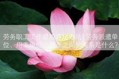 劳务职工工作星级评定办法?劳务派遣单位、用工单位、员工之间的关系是什么?