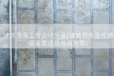 建筑劳务工资会计分录(建筑劳务是开增值发票还是普通发票)