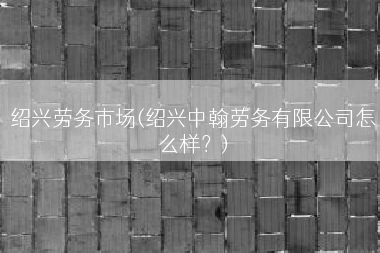 绍兴劳务市场(绍兴中翰劳务有限公司怎么样？)