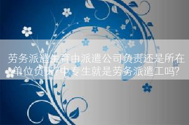 劳务派遣生育由派遣公司负责还是所在单位负责?中专生就是劳务派遣工吗?