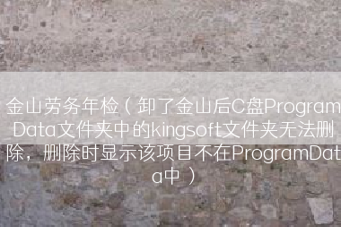 金山劳务年检（卸了金山后C盘ProgramData文件夹中的kingsoft文件夹无法删除，删除时显示该项目不在ProgramData中）