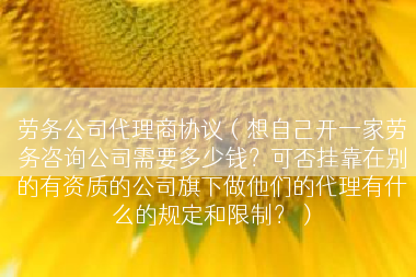 劳务公司代理商协议（想自己开一家劳务咨询公司需要多少钱？可否挂靠在别的有资质的公司旗下做他们的代理有什么的规定和限制？）