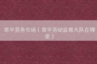 常平劳务市场（常平劳动监察大队在哪里）