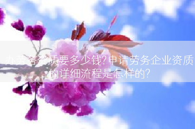 办劳务资质要多少钱?申请劳务企业资质的详细流程是怎样的?