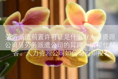劳务派遣前置许可证是什么?r人力资源公司与劳务派遣公司的异同？请帮忙解答。人力资源公司如何前置审批?