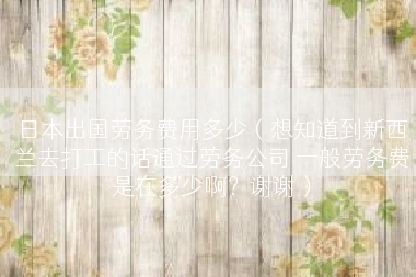 日本出国劳务费用多少（想知道到新西兰去打工的话通过劳务公司 一般劳务费是在多少啊？谢谢）