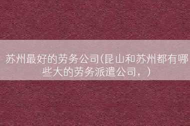 苏州最好的劳务公司(昆山和苏州都有哪些大的劳务派遣公司，)