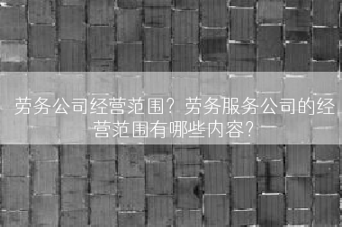劳务公司经营范围？劳务服务公司的经营范围有哪些内容？