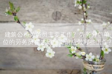 建筑公司劳务员主要工作？劳务分包单位的劳务员在进场施工前应做哪些工作？