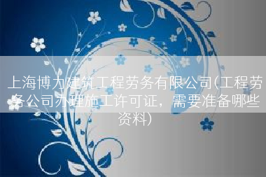 上海博力建筑工程劳务有限公司(工程劳务公司办理施工许可证，需要准备哪些资料)