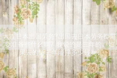 大连日本出国劳务?出国去日本劳务都需要准备些什么啊？我说的是三年的，如果去的话三年能挣多少钱啊?