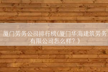 厦门劳务公司排行榜(厦门华海建筑劳务有限公司怎么样？)