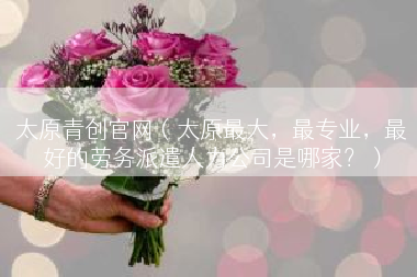 太原青创官网（太原最大，最专业，最好的劳务派遣人力公司是哪家？）