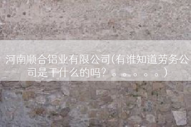 河南顺合铝业有限公司(有谁知道劳务公司是干什么的吗？。。。。。)
