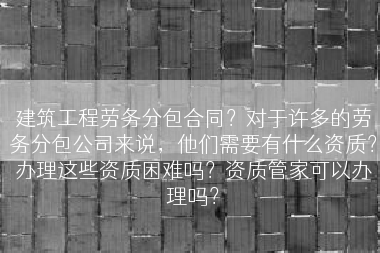建筑工程劳务分包合同？对于许多的劳务分包公司来说，他们需要有什么资质？办理这些资质困难吗？资质管家可以办理吗？