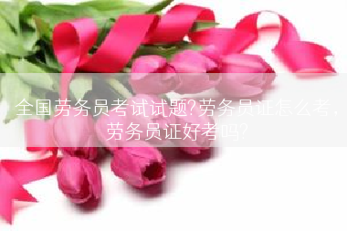全国劳务员考试试题?劳务员证怎么考，劳务员证好考吗?