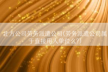 北方公司劳务派遣公司(劳务派遣公司属于直接用人单位么?)