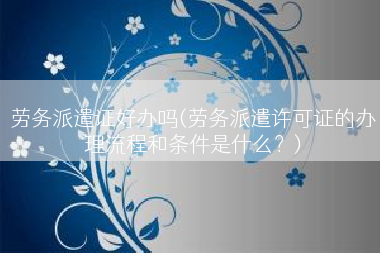 劳务派遣证好办吗(劳务派遣许可证的办理流程和条件是什么？)