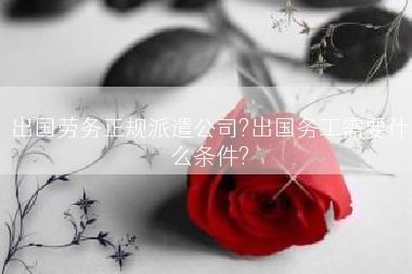 出国劳务正规派遣公司?出国务工需要什么条件?