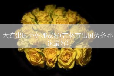 大连出国劳务哪家好(吉林市出国劳务哪家最好)