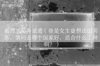 新西兰劳务派遣（我是女生我想出国劳务，请问去哪个国家好，适合什么工种啊？）