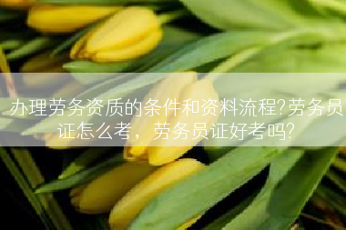 办理劳务资质的条件和资料流程?劳务员证怎么考，劳务员证好考吗?