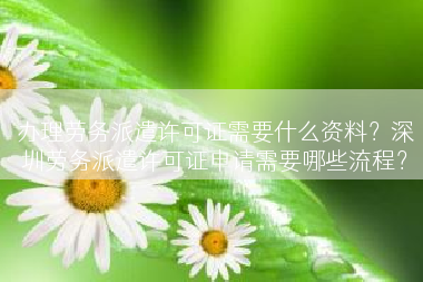办理劳务派遣许可证需要什么资料？深圳劳务派遣许可证申请需要哪些流程？