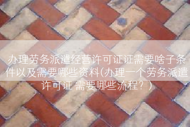 办理劳务派遣经营许可证证需要啥子条件以及需要哪些资料(办理一个劳务派遣许可证 需要哪些流程？)