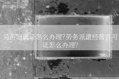 劳务派遣证怎么办理?劳务派遣经营许可证怎么办理?
