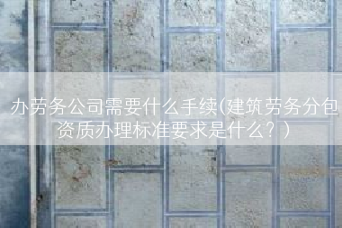 办劳务公司需要什么手续(建筑劳务分包资质办理标准要求是什么？)