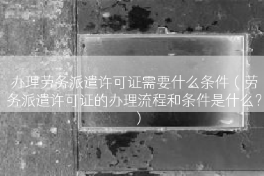 办理劳务派遣许可证需要什么条件（劳务派遣许可证的办理流程和条件是什么？）