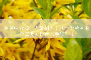 劳务中介如何大量招人（开一个劳务中介需要办理什么手续？）